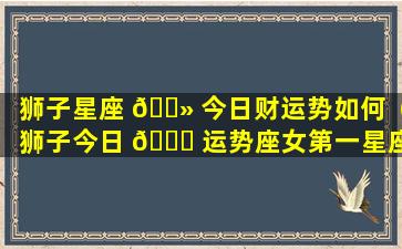 狮子星座 🌻 今日财运势如何（狮子今日 🐎 运势座女第一星座网）